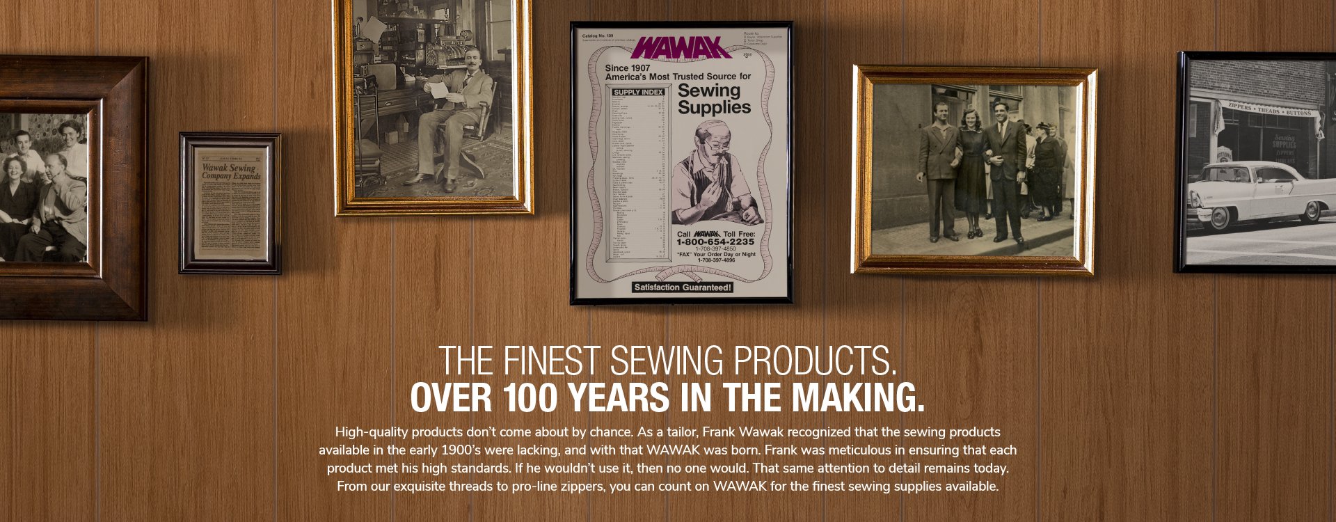 The Finest Sewing Products. Over 100 Years In The Making. High-quality products don’t come about by chance. As a tailor, Frank Wawak recognized that the sewing products available in the early 1900’s were lacking, and with that WAWAK was born. Frank was meticulous in ensuring that each product met his high standards. If he wouldn’t use it, then no one would. That same attention to detail remains today.  From our exquisite threads to pro-line zippers, you can count on WAWAK for the finest sewing supplies available.