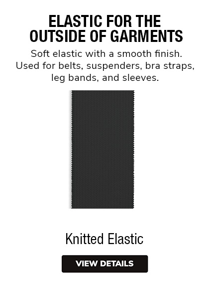 Knitted Elastic - Soft elastic with a smooth finish. Used for belts, suspenders, bra straps, leg bands, and sleeves. 